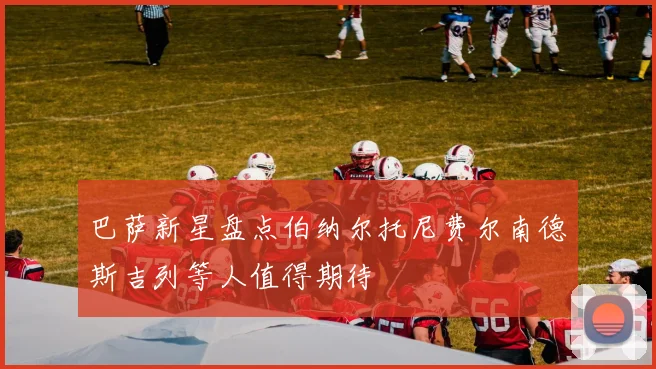 巴萨新星盘点伯纳尔托尼费尔南德斯吉列等人值得期待