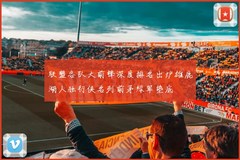 联盟各队大前锋深度排名出炉雄鹿湖人独行侠名列前茅绿军垫底