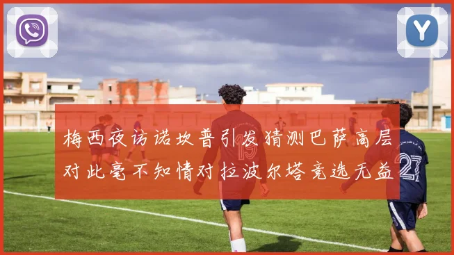 梅西夜访诺坎普引发猜测巴萨高层对此毫不知情对拉波尔塔竞选无益