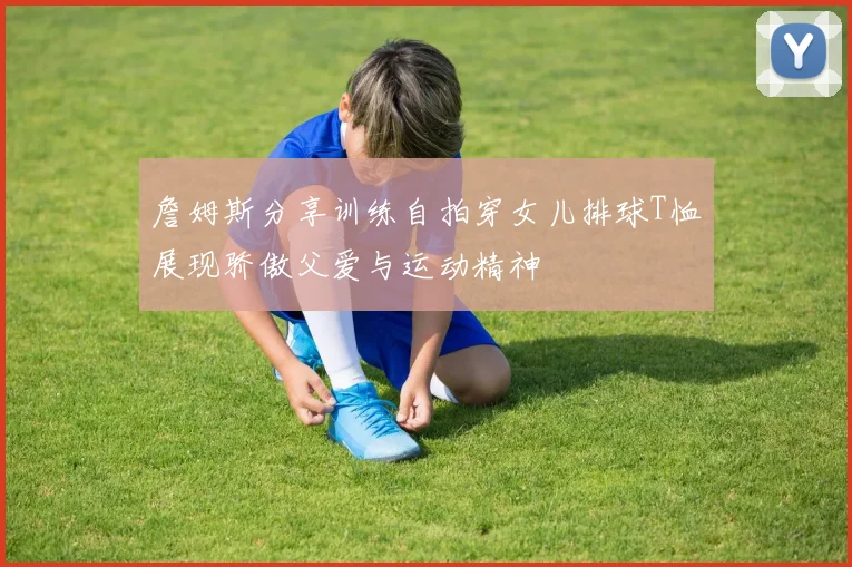 詹姆斯分享训练自拍穿女儿排球T恤展现骄傲父爱与运动精神