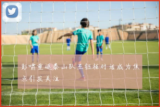 彭啸重返泰山队王钰栋对话成为焦点引发关注