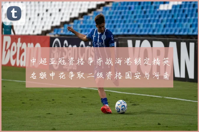 中超亚冠资格争夺战海港锁定精英名额申花争取二级资格国安与河南悬念待解