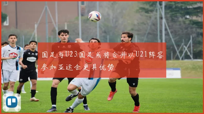 国足与U23国足或将合并以U21阵容参加亚运会更具优势