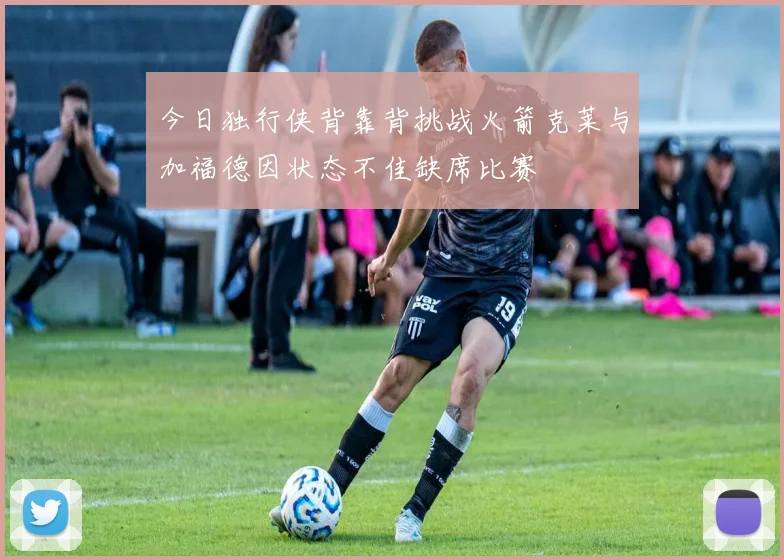 今日独行侠背靠背挑战火箭克莱与加福德因状态不佳缺席比赛