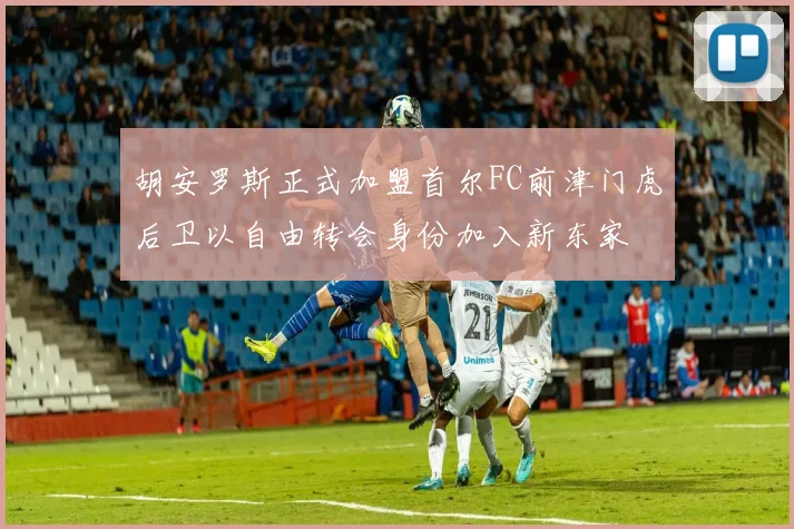 胡安罗斯正式加盟首尔FC前津门虎后卫以自由转会身份加入新东家