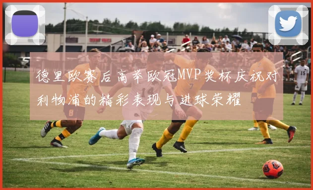 德里欧赛后高举欧冠MVP奖杯庆祝对利物浦的精彩表现与进球荣耀
