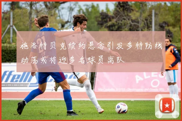 施洛特贝克续约悬念引发多特防线动荡或将迎多名球员离队