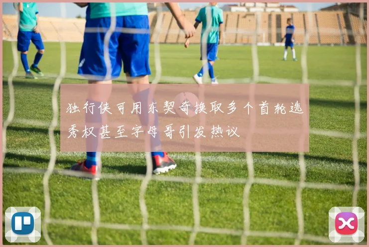 独行侠可用东契奇换取多个首轮选秀权甚至字母哥引发热议