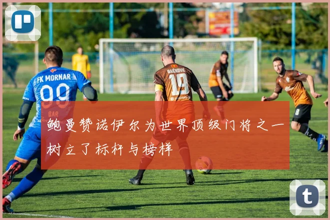 鲍曼赞诺伊尔为世界顶级门将之一树立了标杆与榜样