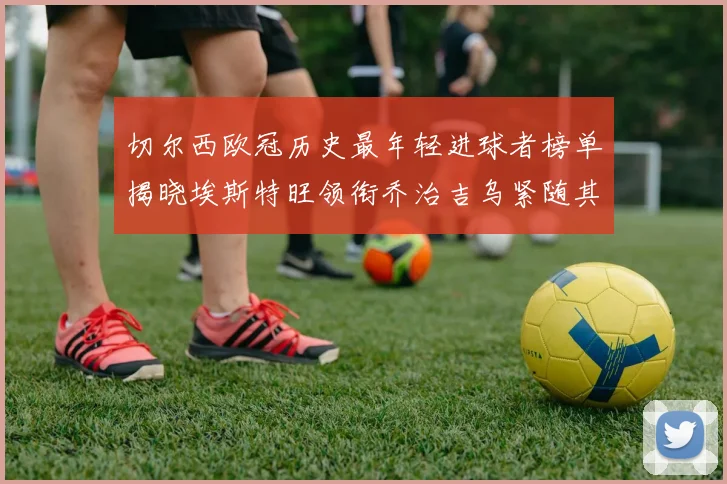 切尔西欧冠历史最年轻进球者榜单揭晓埃斯特旺领衔乔治吉乌紧随其后