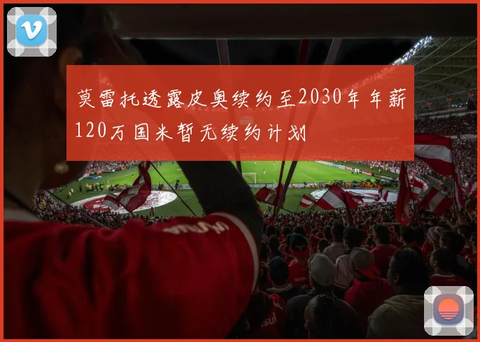 莫雷托透露皮奥续约至2030年年薪120万国米暂无续约计划
