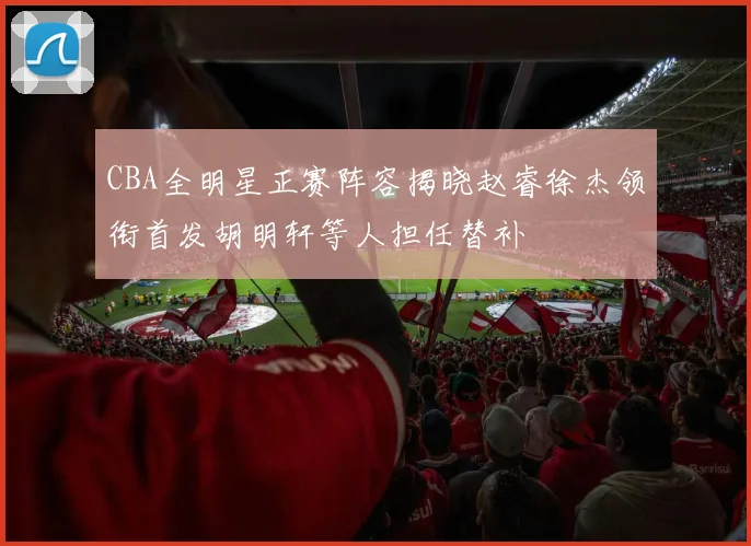 CBA全明星正赛阵容揭晓赵睿徐杰领衔首发胡明轩等人担任替补