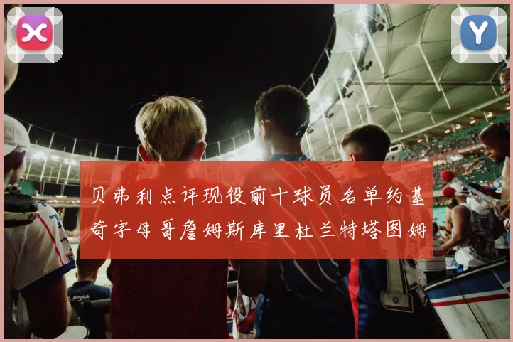 贝弗利点评现役前十球员名单约基奇字母哥詹姆斯库里杜兰特塔图姆华盛顿