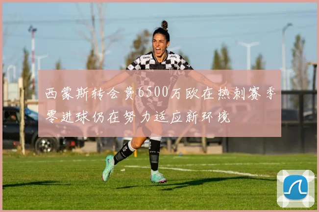 西蒙斯转会费6500万欧在热刺赛季零进球仍在努力适应新环境