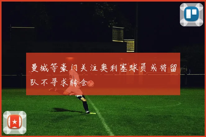 曼城等豪门关注奥利塞球员或将留队不寻求转会