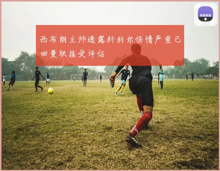 西布朗主帅透露科利尔伤情严重已回曼联接受评估